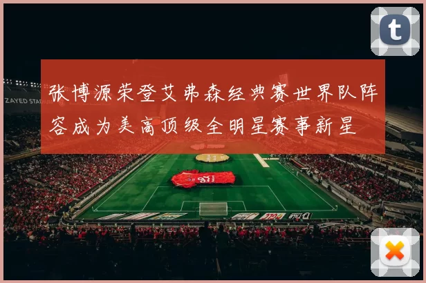 张博源荣登艾弗森经典赛世界队阵容成为美高顶级全明星赛事新星