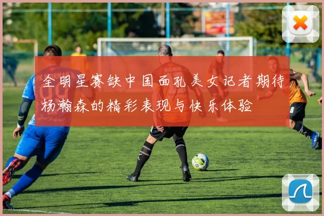 全明星赛缺中国面孔美女记者期待杨瀚森的精彩表现与快乐体验