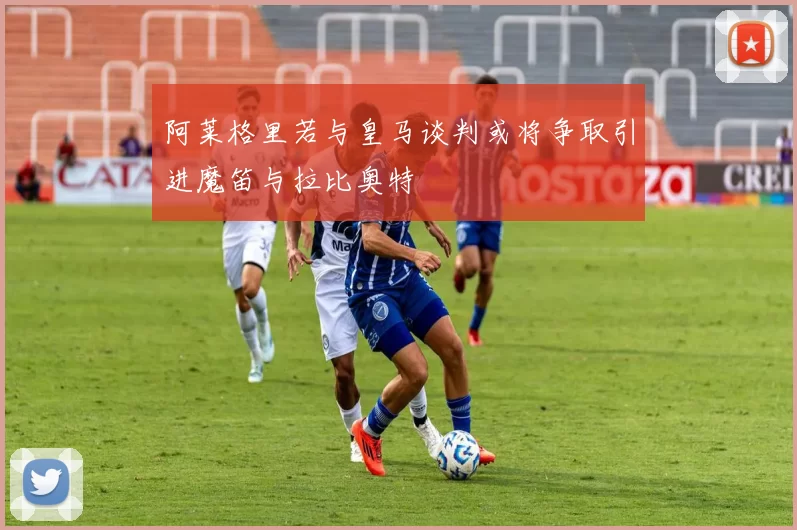阿莱格里若与皇马谈判或将争取引进魔笛与拉比奥特