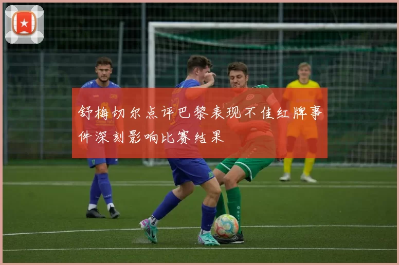 舒梅切尔点评巴黎表现不佳红牌事件深刻影响比赛结果