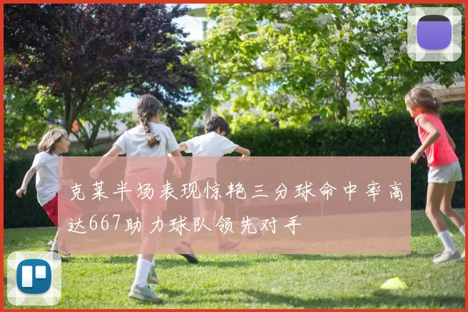 克莱半场表现惊艳三分球命中率高达667助力球队领先对手