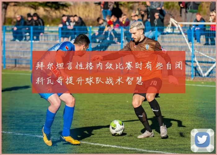 拜尔坦言性格内敛比赛时有些自闭科瓦奇提升球队战术智慧