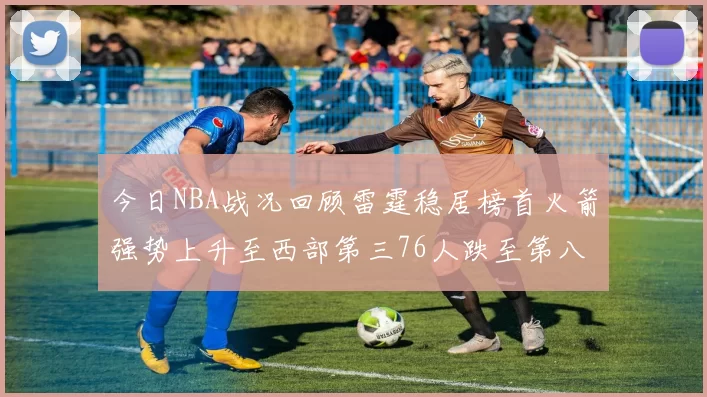 今日NBA战况回顾雷霆稳居榜首火箭强势上升至西部第三76人跌至第八位