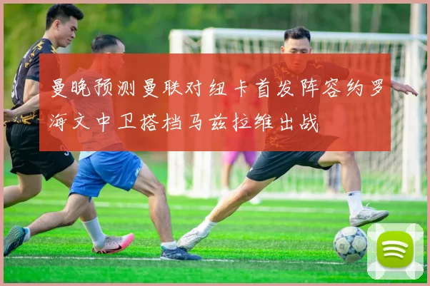 曼晚预测曼联对纽卡首发阵容约罗海文中卫搭档马兹拉维出战
