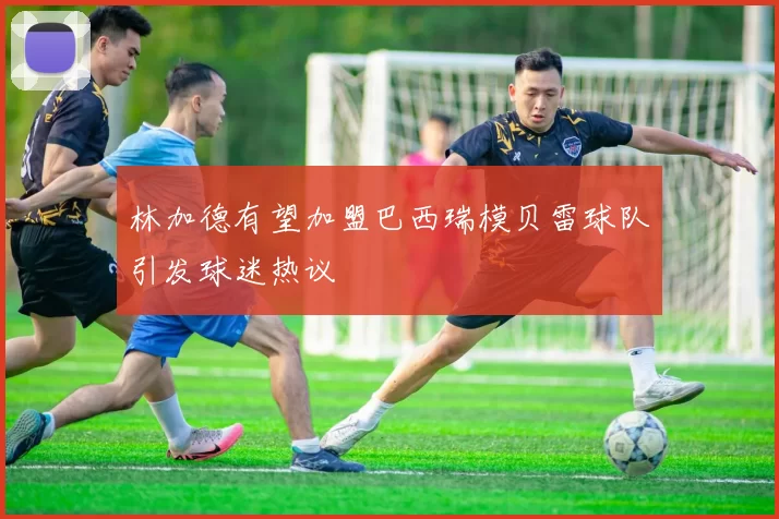 林加德有望加盟巴西瑞模贝雷球队引发球迷热议