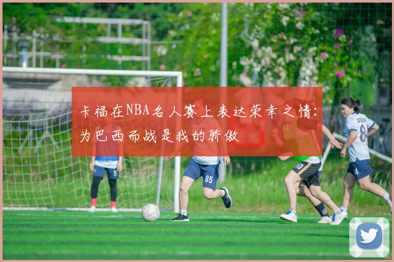 卡福在NBA名人赛上表达荣幸之情：为巴西而战是我的骄傲