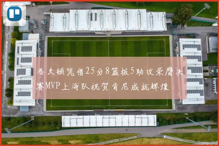 洛夫顿凭借25分8篮板5助攻荣膺决赛MVP上海队祝贺肯尼成就辉煌