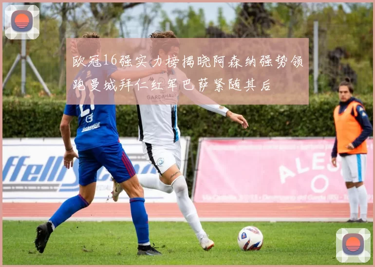 欧冠16强实力榜揭晓阿森纳强势领跑曼城拜仁红军巴萨紧随其后
