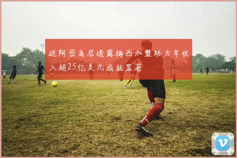 迈阿密高层透露梅西加盟助力年收入超25亿美元成就显著