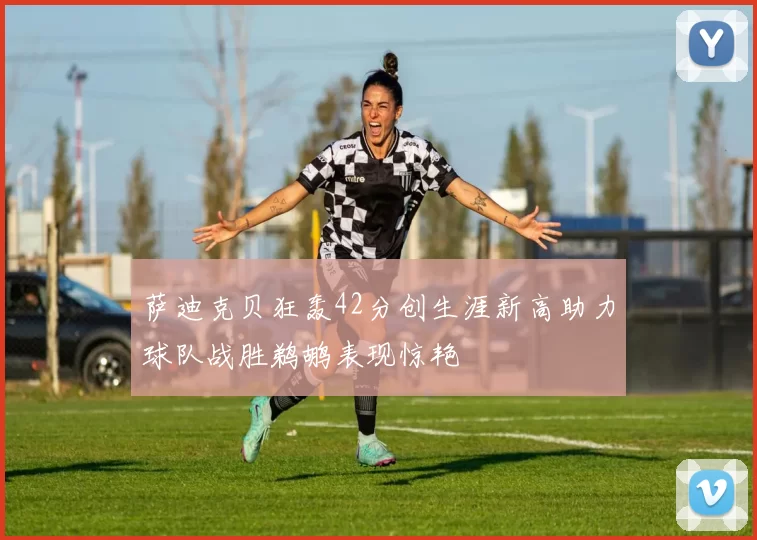 萨迪克贝狂轰42分创生涯新高助力球队战胜鹈鹕表现惊艳
