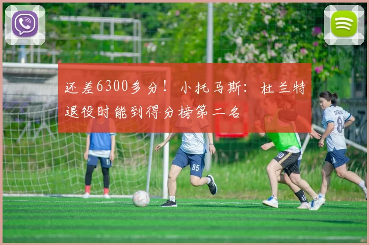 还差6300多分！小托马斯：杜兰特退役时能到得分榜第二名