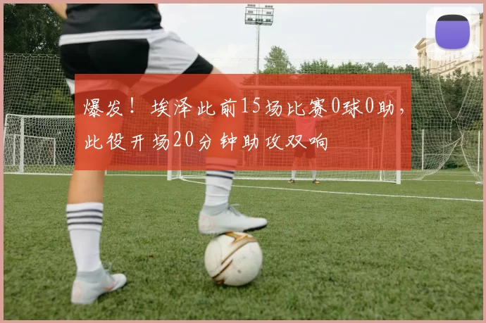 爆发！埃泽此前15场比赛0球0助，此役开场20分钟助攻双响